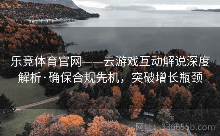 乐竞体育官网——云游戏互动解说深度解析·确保合规先机，突破增长瓶颈