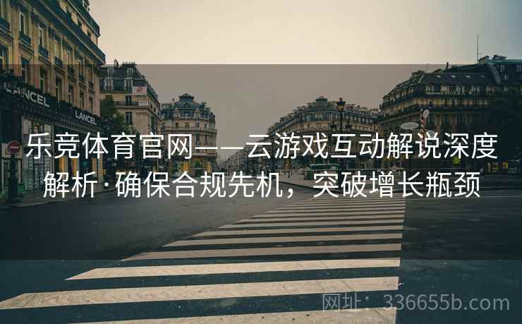 乐竞体育官网——云游戏互动解说深度解析·确保合规先机，突破增长瓶颈