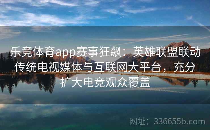 乐竞体育app赛事狂飙：英雄联盟联动传统电视媒体与互联网大平台，充分扩大电竞观众覆盖