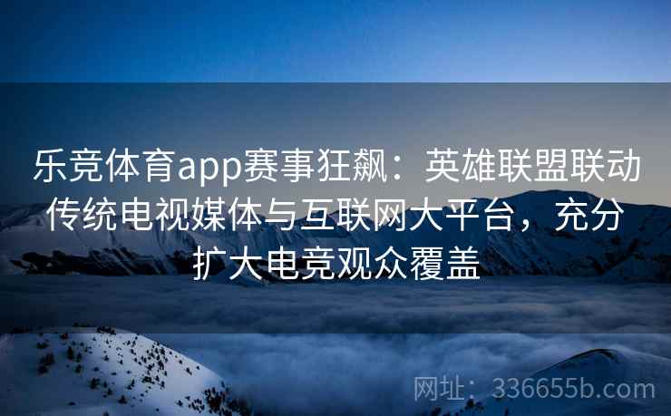 乐竞体育app赛事狂飙：英雄联盟联动传统电视媒体与互联网大平台，充分扩大电竞观众覆盖