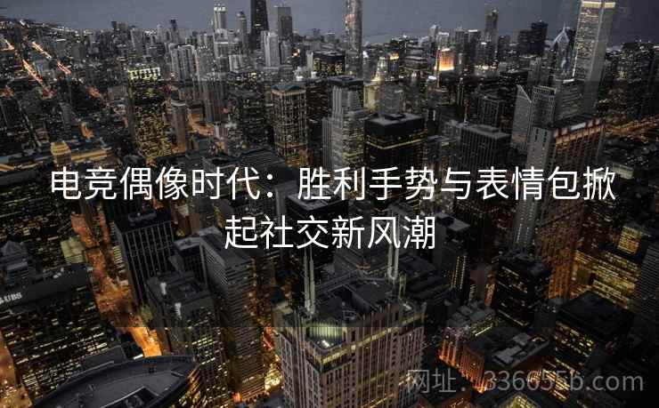 电竞偶像时代：胜利手势与表情包掀起社交新风潮