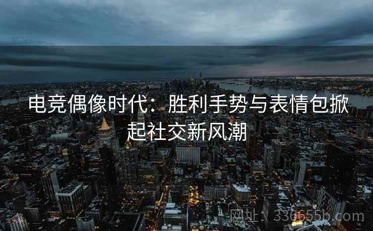 电竞偶像时代：胜利手势与表情包掀起社交新风潮
