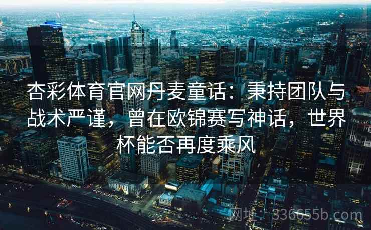杏彩体育官网丹麦童话：秉持团队与战术严谨，曾在欧锦赛写神话，世界杯能否再度乘风