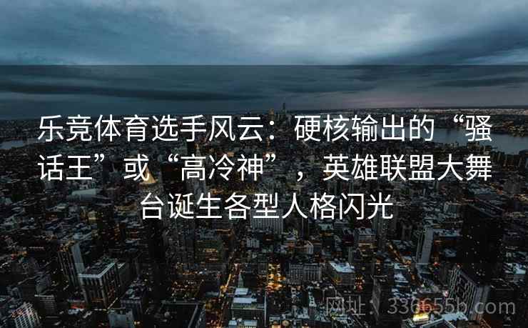 乐竞体育选手风云：硬核输出的“骚话王”或“高冷神”，英雄联盟大舞台诞生各型人格闪光