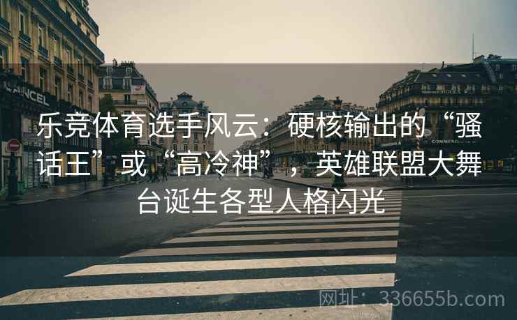 乐竞体育选手风云：硬核输出的“骚话王”或“高冷神”，英雄联盟大舞台诞生各型人格闪光