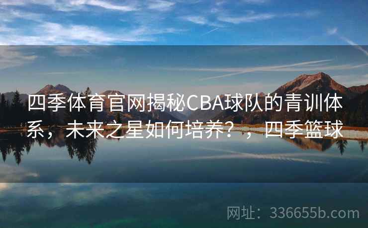 四季体育官网揭秘CBA球队的青训体系，未来之星如何培养？，四季篮球