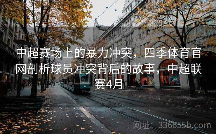 中超赛场上的暴力冲突，四季体育官网剖析球员冲突背后的故事，中超联赛4月