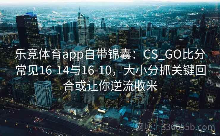 乐竞体育app自带锦囊：CS_GO比分常见16-14与16-10，大小分抓关键回合或让你逆流收米