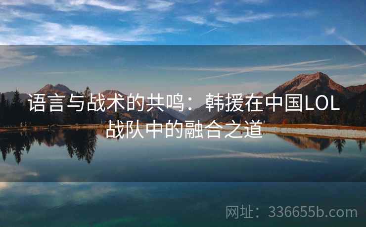 语言与战术的共鸣：韩援在中国LOL战队中的融合之道