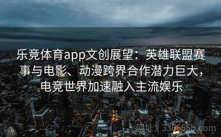 乐竞体育app文创展望：英雄联盟赛事与电影、动漫跨界合作潜力巨大，电竞世界加速融入主流娱乐