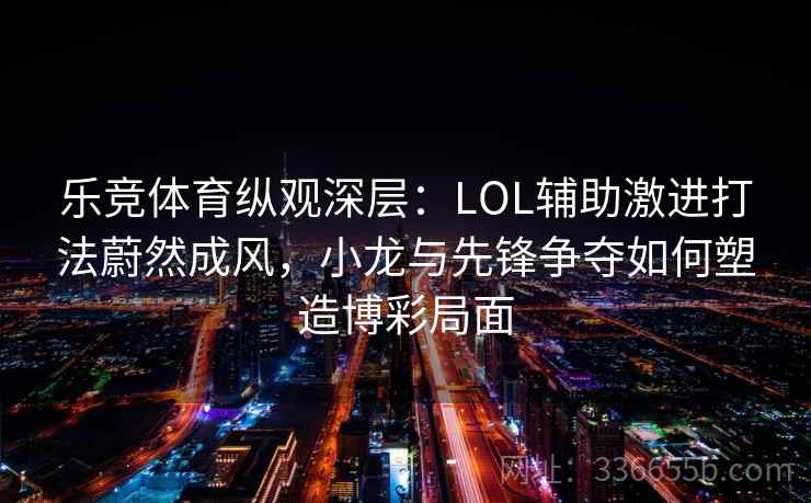 乐竞体育纵观深层：LOL辅助激进打法蔚然成风，小龙与先锋争夺如何塑造博彩局面