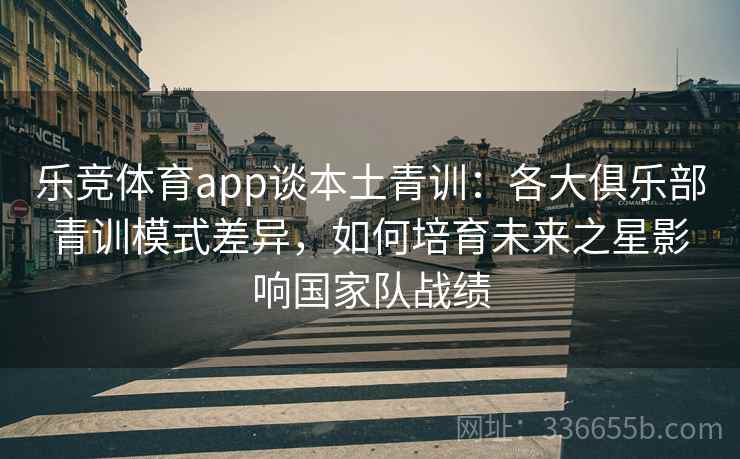 乐竞体育app谈本土青训：各大俱乐部青训模式差异，如何培育未来之星影响国家队战绩