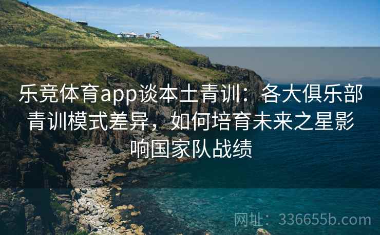 乐竞体育app谈本土青训：各大俱乐部青训模式差异，如何培育未来之星影响国家队战绩