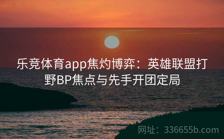 乐竞体育app焦灼博弈：英雄联盟打野BP焦点与先手开团定局