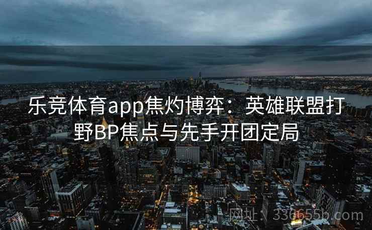 乐竞体育app焦灼博弈：英雄联盟打野BP焦点与先手开团定局