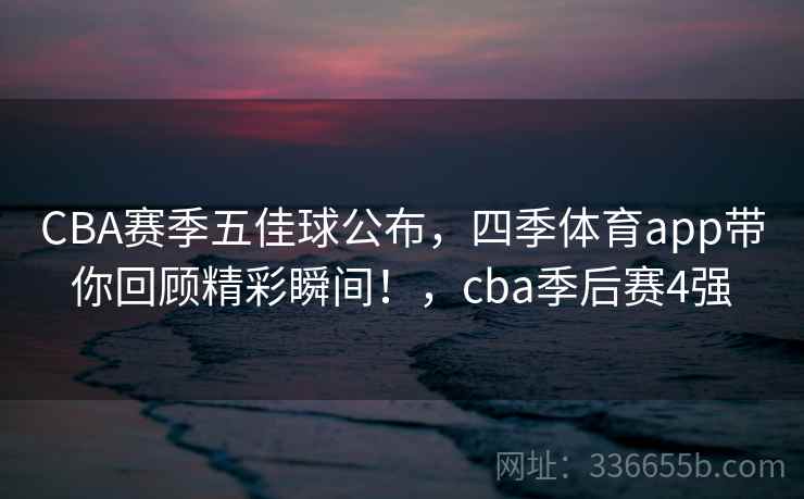 CBA赛季五佳球公布，四季体育app带你回顾精彩瞬间！，cba季后赛4强