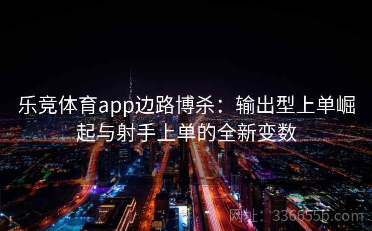 乐竞体育app边路博杀：输出型上单崛起与射手上单的全新变数