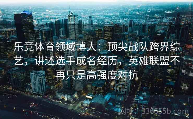 乐竞体育领域博大：顶尖战队跨界综艺，讲述选手成名经历，英雄联盟不再只是高强度对抗