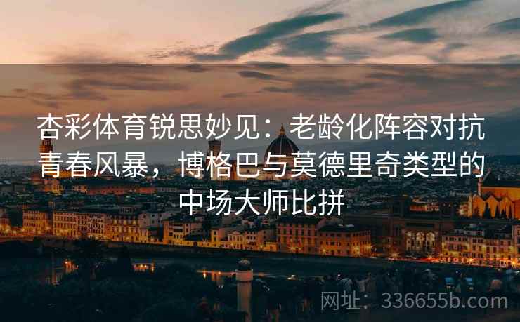 杏彩体育锐思妙见：老龄化阵容对抗青春风暴，博格巴与莫德里奇类型的中场大师比拼