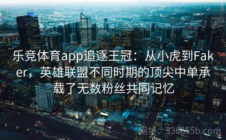 乐竞体育app追逐王冠：从小虎到Faker，英雄联盟不同时期的顶尖中单承载了无数粉丝共同记忆