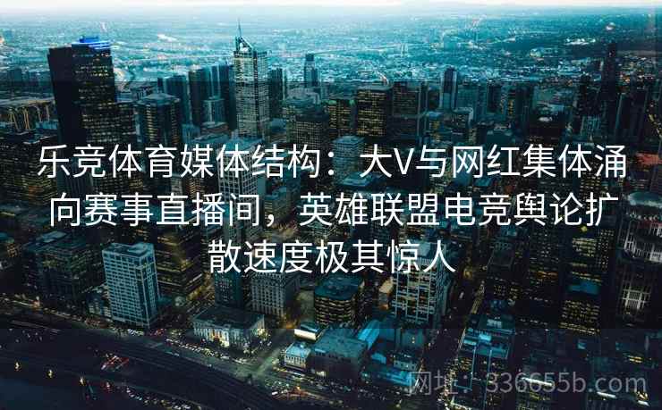 乐竞体育媒体结构：大V与网红集体涌向赛事直播间，英雄联盟电竞舆论扩散速度极其惊人