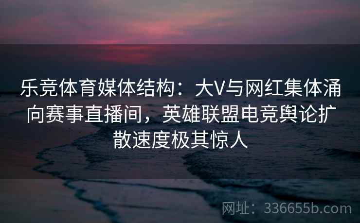 乐竞体育媒体结构：大V与网红集体涌向赛事直播间，英雄联盟电竞舆论扩散速度极其惊人